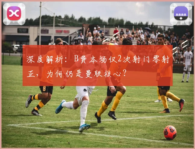 深度解析：B费本场仅2次射门零射正，为何仍是曼联核心？