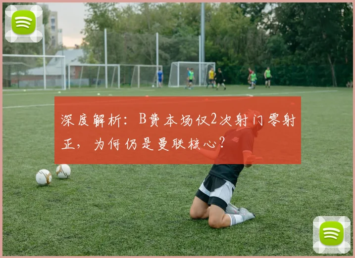 深度解析：B费本场仅2次射门零射正，为何仍是曼联核心？