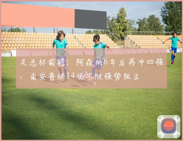 足总杯前瞻：阿森纳6年后再冲四强，南安普顿14场不败强势阻击